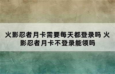 火影忍者月卡需要每天都登录吗 火影忍者月卡不登录能领吗